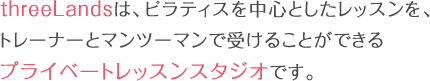 threeLandsは、ピラティスを中心としたレッスンを、トレーナーとマンツーマンで受けることができるプライベートレッスンスタジオです。